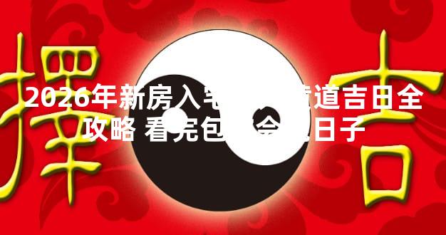 2026年新房入宅开火黄道吉日全攻略 看完包你会挑日子